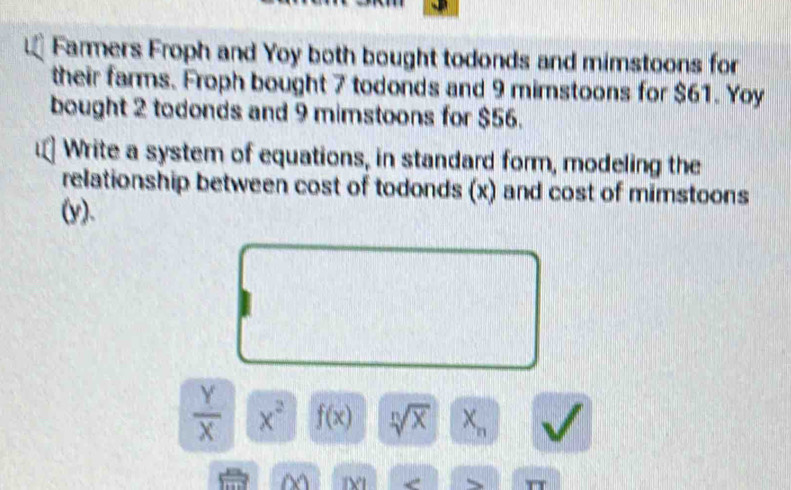 Farmers Froph and Yoy both bought todonds and mimstoons for 
their farms. Froph bought 7 todonds and 9 mimstoons for $61. Yoy 
bought 2 todonds and 9 mimstoons for $56. 
Write a system of equations, in standard form, modeling the 
relationship between cost of todonds (x) and cost of mimstoons 
(y).
 Y/X  x^2 f(x) sqrt[n](x) X_n