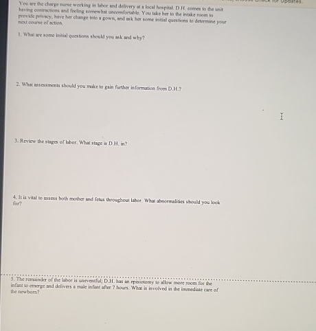 upastes 
You are the charge nurse working in labor and delivery at a locall hospital. D.H. comes to the unit 
having contractions and feeling somewhat uncomfortable. You take her to the intake room to 
next course of action peovide privecy, have her change into a gown, and ask her some initiall questions to determine your 
1. What are some initial questions should you ask and why? 
2. What assessments should you make to gain further information from D.H.? 
3. Review the stages of labor. What stage is D.H. in? 
for? 4. It is vital to assess both mother and fetus throughout labor. What abnormalities should you look 
5. The remainder of the labee is uneventful; D.II. has in episiotomy to allow more room for the 
the newburs? infant to emerge and delivers a male infast after 7 hours. What is invollved in the immediate care of