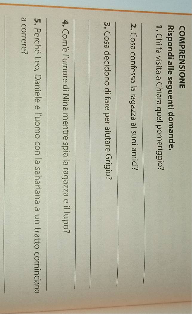 COMPRENSIONE 
Rispondi alle seguenti domande. 
1. Chi fa visita a Chiara quel pomeriggio? 
_ 
2. Cosa confessa la ragazza ai suoi amici? 
_ 
3. Cosa decidono di fare per aiutare Grigio? 
_ 
_ 
4. Comè l’umore di Nina mentre spia la ragazza e il lupo? 
_ 
5. Perché Leo, Daniele e l’uomo con la sahariana a un tratto cominciano 
a correre? 
_