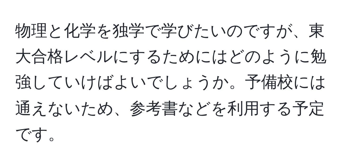 物理と化学を独学で学びたいのですが、東大合格レベルにするためにはどのように勉強していけばよいでしょうか。予備校には通えないため、参考書などを利用する予定です。