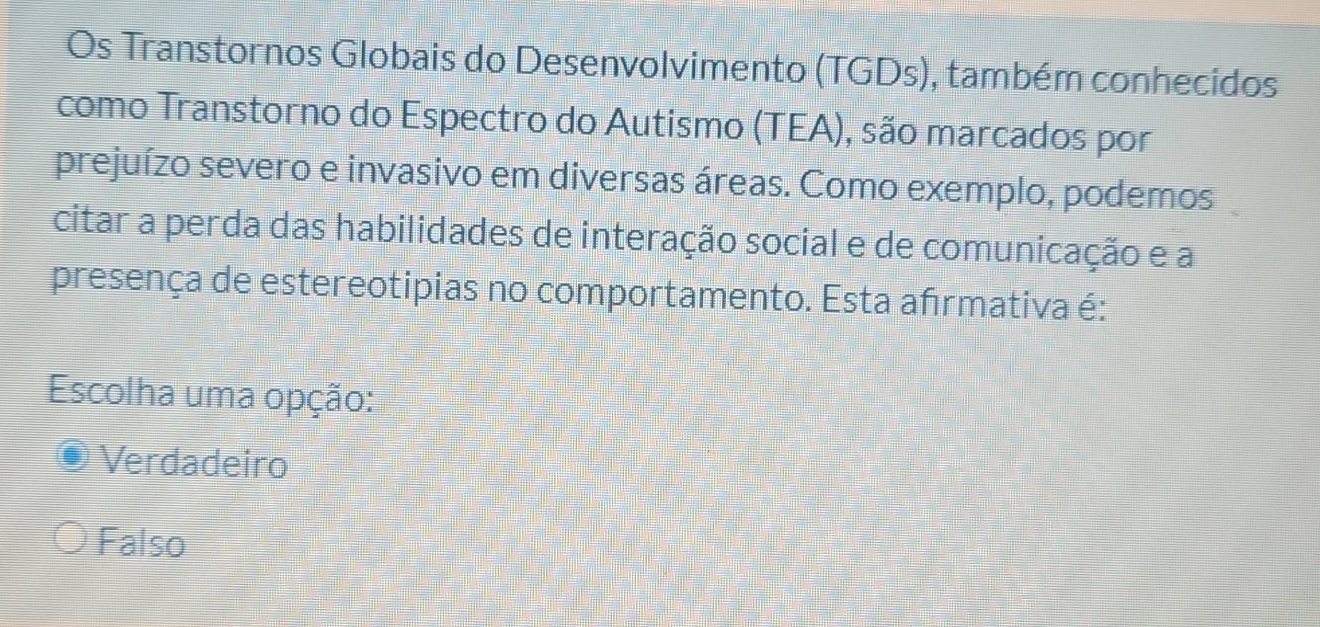 Os Transtornos Globais do Desenvolvimento (TGDs), também conhecidos
como Transtorno do Espectro do Autismo (TEA), são marcados por
prejuízo severo e invasivo em diversas áreas. Como exemplo, podemos
citar a perda das habilidades de interação social e de comunicação e a
presença de estereotipias no comportamento. Esta afırmativa é:
Escolha uma opção:
. Verdadeiro
Falso