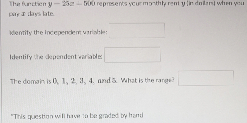 The function y=25x+500 represents your monthly rent y (in dollars) when you
pay x days late.
Identify the independent variable:
Identify the dependent variable:
The domain is 0, 1, 2, 3, 4, and 5. What is the range?
*This question will have to be graded by hand