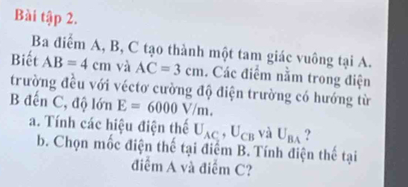 Bài tập 2. 
Ba điểm A, B, C tạo thành một tam giác vuông tại A. 
Biết AB=4cm và AC=3cm. Các điểm nằm trong điện 
trường đều với véctơ cường độ điện trường có hướng từ 
B đến C, độ lớn E=6000V/m. 
a. Tính các hiệu điện thế U_AC, U_CB và U_BA ? 
b. Chọn mốc điện thế tại điểm B. Tính điện thế tại 
điểm A và điểm C?