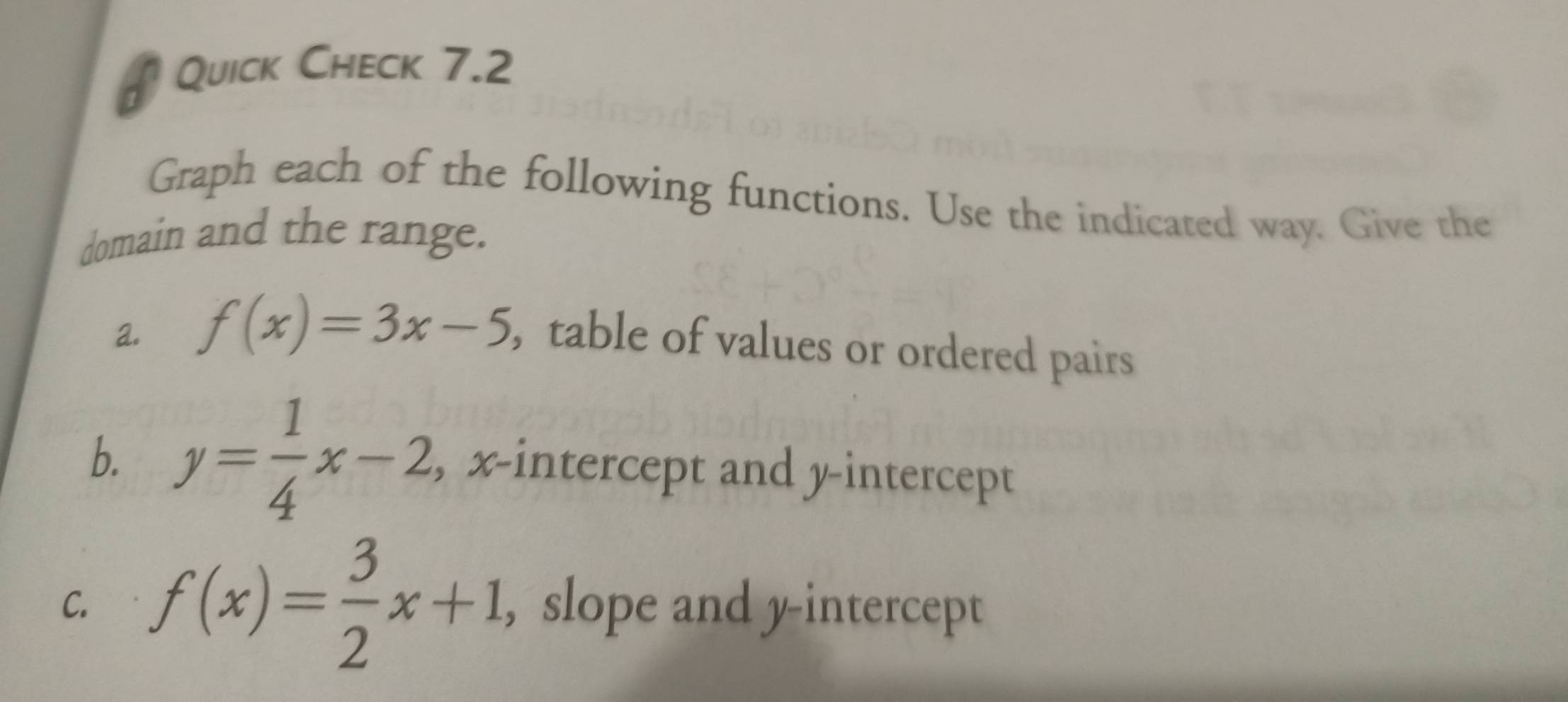 # Quick Check 7.2
Graph each of the following functions. Use the indicated way. Give the
domain and the range.
a. f(x)=3x-5 , table of values or ordered pairs
b. y= 1/4 x-2 , x-intercept and y-intercept
C. f(x)= 3/2 x+1 , slope and y-intercept