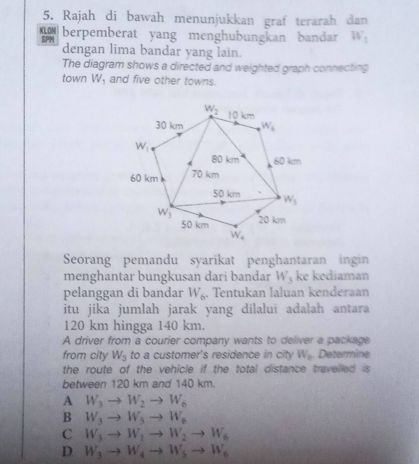 Rajah di bawah menunjukkan graf terarah dan
KLON berpemberat yang menghubungkan bandar W_1
SPM
dengan lima bandar yang lain.
The diagram shows a directed and weighted graph connecting
town W_1 and five other towns.
Seorang pemandu syarikat penghantaran ingin
menghantar bungkusan dari bandar W_3 ke kediaman
pelanggan di bandar W_6. Tentukan laluan kenderaan
itu jika jumlah jarak yang dilalui adalah antara 
120 km hingga 140 km.
A driver from a courier company wants to deliver a package
from city W_3 to a customer's residence in city W_b Determine
the route of the vehicle if the total distance travelled is 
between 120 km and 140 km.
A W_3 W_2 W_6
B W_3 W_5to W_6
C W_3 W_1to W_2to W_6
D W_3 W_4to W_5to W_6