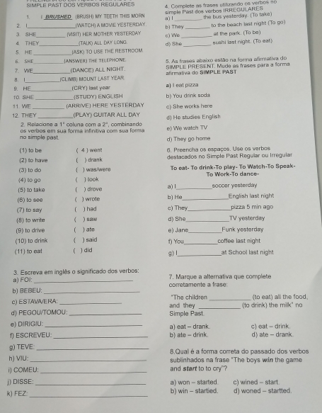 SIMPLE PAST DOS VERBOS REGULARES 4. Complete as frases utifizando os verbos nó
1.   BRUSHED (BRUSH) MY TEETH THIS MORN simple Past dos verbos IRREGULARES
2. 1 (WATCH) A MOVE YESTERDAY a) l_ the bus yesterday. (To take)
3 SHE (VISIT) HER MOTHER YESTERDAY b) They c) We _to the beach last night (To go)
4. THEY_ (TALK) ALL DAY LONG. d) She_ at the park. (To be)
5 HE_ _(ASK) TO USE THE RESTROOM _sushi last night. (To eat)
_
6. SHE (ANSWER THE TELEPHONE 5. As frases abaixo estão na forma afirmativa do
7. WE (DANCE) ALL NIGHT. SIMPLE PRESENT. Mude as frases para a forma
_
B. I _(CLIMB) Mount LAst YEar afirmaliva do SIMPLE PAST
_
9. HE (CRY) last year a) I eat pizza
1D. SHE (STUDY) ENGLISH b) You drink soda
11. WE (ARRIVE) HERE YESTERDAY
12. THEY_ (PLAY) GUITAR ALL DAY c) She works here
2. Relacione a 1° colune coma 2° combinando d) He studies English
no simple past. os verbos em sua forma infinitiva com sua forma e) We watch TV
d) They go home
(1) to be (4) went 6. Preencha os espaços. Use os verbos
(2) to have  ) drank destacados no Simple Past Regular ou Irregular
(3) to do ( ) was/were To eat- To drink-To play- To Watch-To Speak-
(4) to go  ) look To Work-To dance-
(5) to take ) drove a) l_ soccer yesterday
(6) to see  ) wrote b) He_ English last night
(7) to say  ) had c) They _pizza 5 min ago
(8) to write  )saw d) She_ TV yesterday
(9) to drive ) ate e) Janc_ Funk yesterday
(10) to drink ) said f) You _coffee last night
(11) to eal ) did at School last night
g)l_
3. Escreva em inglês o significado dos verbos:
a) FOl: _7. Marque a alternativa que complete
b) 8EBEU: _corretamente a frase:
c) ESTAVA/ERA: _"The children _(to eat) all the food.
d) PEGOU/TOMOU: _and they Simple Past. (to drink) the milk" no
e) DlRlGlU: a) eat - drank
f) ESCREVEU:_ b) ate - drink. c) eat - drink. d) ate - drank.
g) TEVE: _8.Qual é a forma correta do passado dos verbos
h) VIU: _sublinhados na frase "The boys win the game
i) COMEU: _and start to to cry"?
j) DISSE:_ a) won - started. c) wined - start.
k) FEZ: _b) win - startied. d) woned - startted.