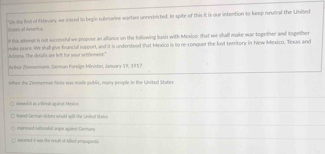 "On the first of February, we intend to begin submarine warfare unrestricted. In spite of this it is our intention to keep neutral the United
States of America.
If this attempt is not successful we propose an alliance on the following basis with Mexico: that we shall make war together and together
make peace. We shall give financial support, and it is understood that Mexico is to re-conquer the lost territory in New Mexico, Texas and
Arizona. The details are left for your settlement."
Arthur Zimmermann, German Foreign Minister, January 19, 1917
When the Zimmerman Note was made public, many people in the United States
viewed it as a threat against Mexico
feared German victory would split the United States
expressed nationalist anger against Germany
assumed it was the result of Allied propaganda