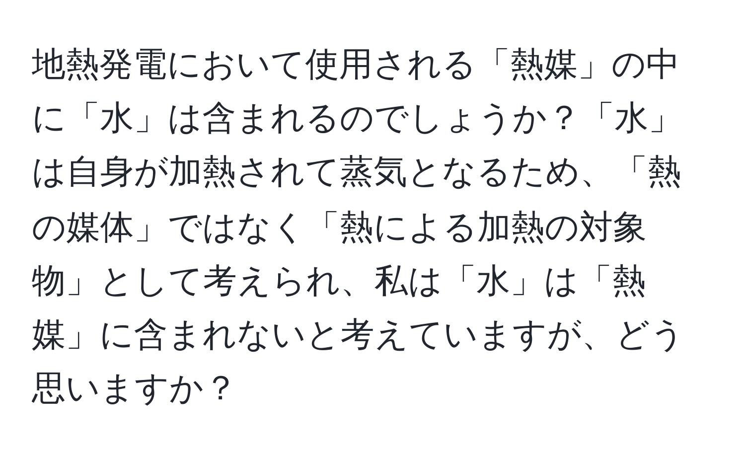 地熱発電において使用される「熱媒」の中に「水」は含まれるのでしょうか？「水」は自身が加熱されて蒸気となるため、「熱の媒体」ではなく「熱による加熱の対象物」として考えられ、私は「水」は「熱媒」に含まれないと考えていますが、どう思いますか？