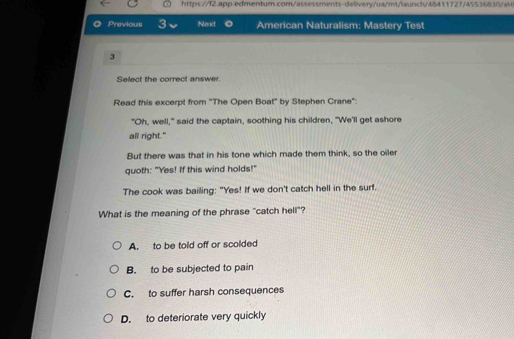 Previous 3 Next American Naturalism: Mastery Test
3
Select the correct answer.
Read this excerpt from ''The Open Boat'' by Stephen Crane":
"Oh, well," said the captain, soothing his children, "We'll get ashore
all right."
But there was that in his tone which made them think, so the oiler
quoth: "Yes! If this wind holds!"
The cook was bailing: "Yes! If we don't catch hell in the surf.
What is the meaning of the phrase "catch hell"?
A. to be told off or scolded
B. to be subjected to pain
C. to suffer harsh consequences
D. to deteriorate very quickly
