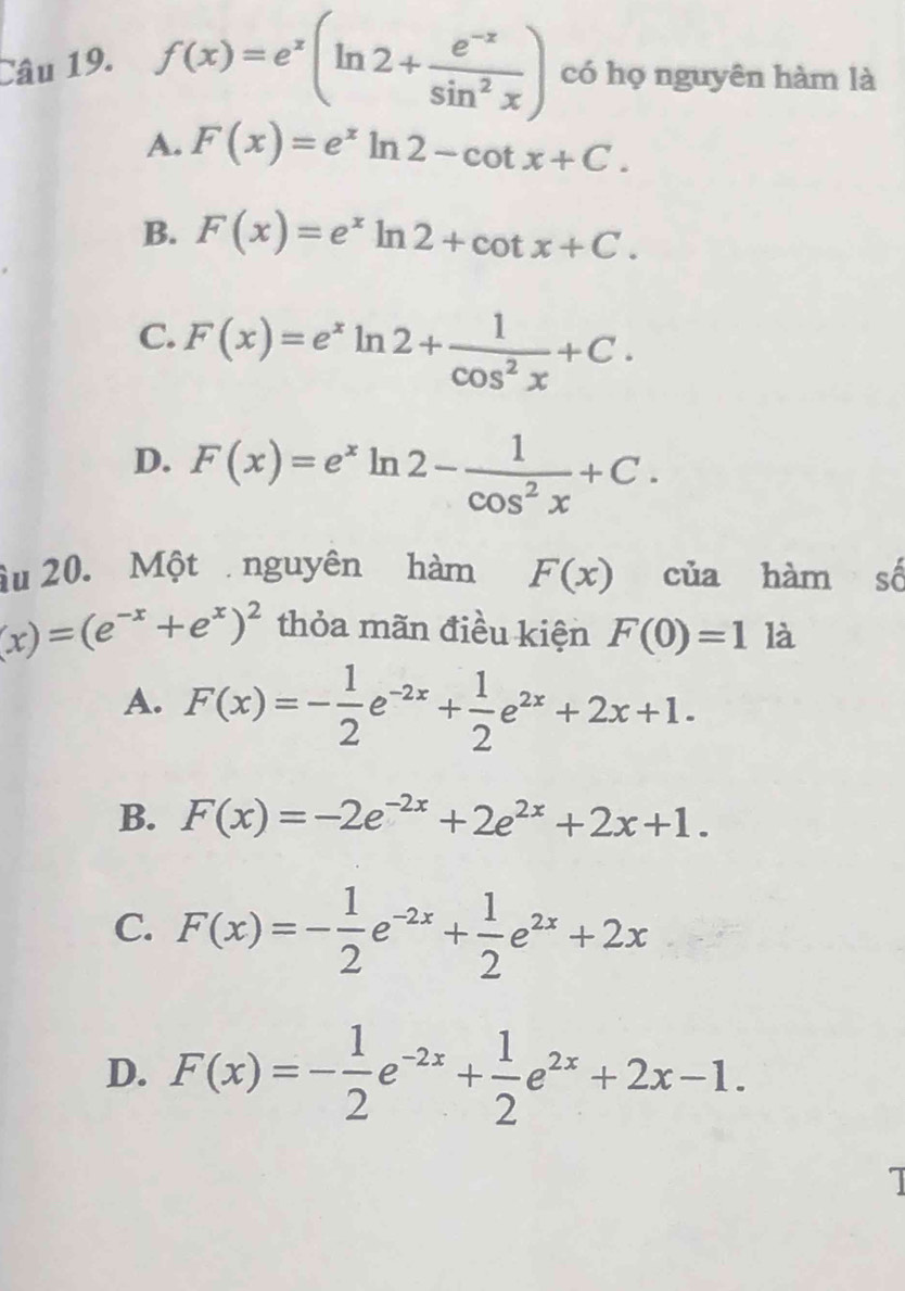 f(x)=e^x(ln 2+ (e^(-x))/sin^2x ) có họ nguyên hàm là
A. F(x)=e^xln 2-cot x+C.
B. F(x)=e^xln 2+cot x+C.
C. F(x)=e^xln 2+ 1/cos^2x +C.
D. F(x)=e^xln 2- 1/cos^2x +C. 
âu 20. Một nguyên hàm F(x) của hàm số
(x)=(e^(-x)+e^x)^2 thỏa mãn điều kiện F(0)=1 là
A. F(x)=- 1/2 e^(-2x)+ 1/2 e^(2x)+2x+1.
B. F(x)=-2e^(-2x)+2e^(2x)+2x+1.
C. F(x)=- 1/2 e^(-2x)+ 1/2 e^(2x)+2x
D. F(x)=- 1/2 e^(-2x)+ 1/2 e^(2x)+2x-1.