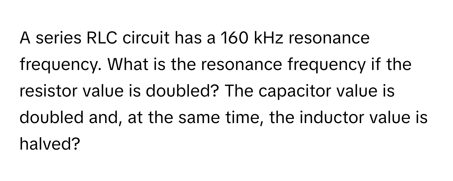 A series RLC circuit has a 160 kHz resonance frequency. What is the resonance frequency if the resistor value is doubled? The capacitor value is doubled and, at the same time, the inductor value is halved?