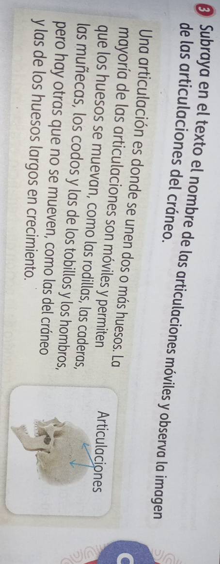 Subraya en el texto el nombre de las articulaciones móviles y observa la imagen 
de las articulaciones del cráneo. 
Una articulación es donde se unen dos o más huesos. La 
mayoría de las articulaciones son móviles y permiten 
Articulaciones 
que los huesos se muevan, como las rodillas, las caderas, 
a 
las muñecas, los codos y las de los tobillos y los hombros, 
pero hay otras que no se mueven, como las del cráneo 
y las de los huesos largos en crecimiento.