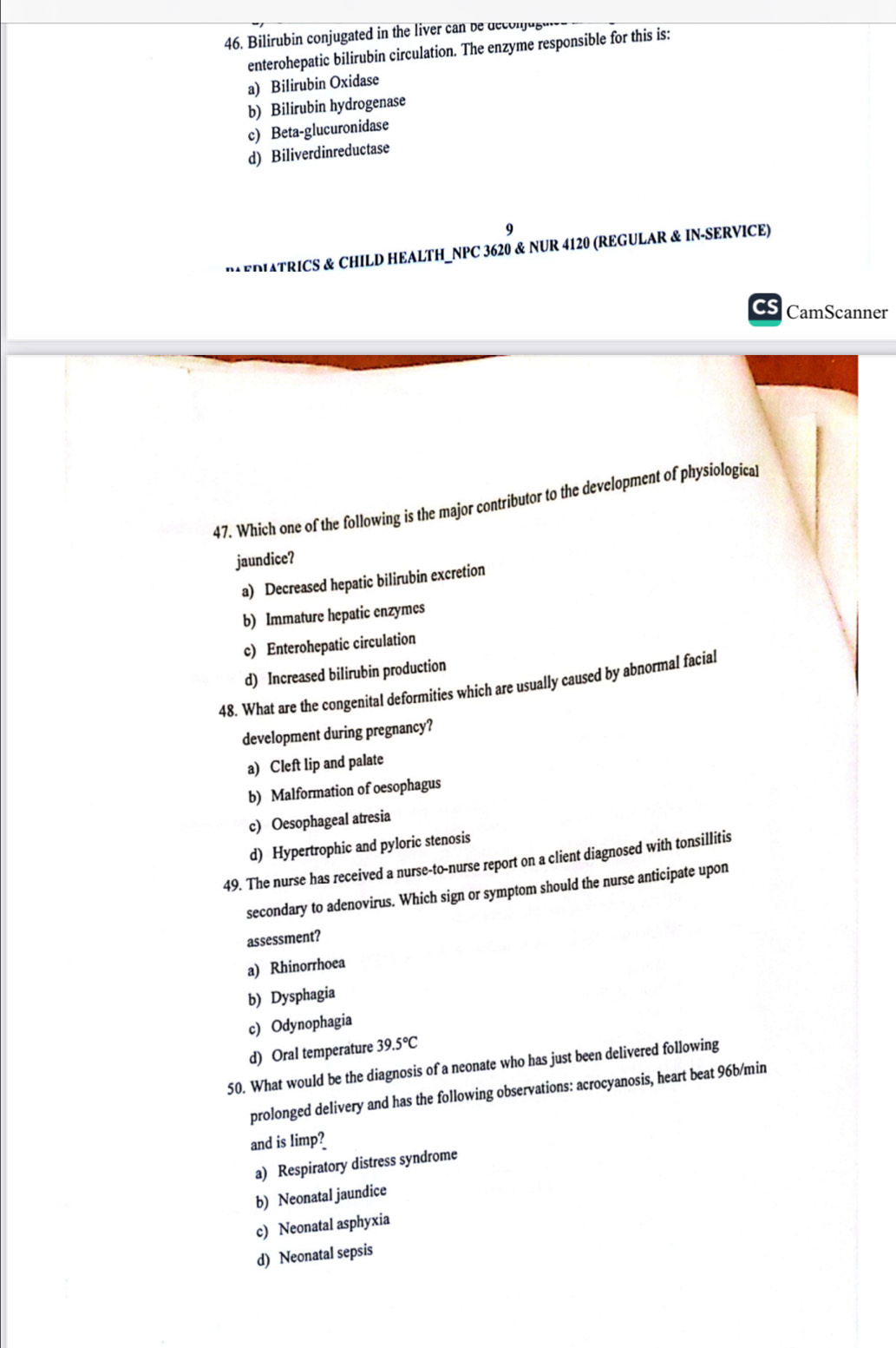 Bilirubin conjugated in the liver can be decon jus
enterohepatic bilirubin circulation. The enzyme responsible for this is:
a) Bilirubin Oxidase
b) Bilirubin hydrogenase
c) Beta-glucuronidase
d) Biliverdinreductase
9
M EDATRICS & CHILD HEALTH_NPC 3620 & NUR 4120 (REGULAR & IN-SERVICE)
Cs CamScanner
47. Which one of the following is the major contributor to the development of physiologica]
jaundice?
a) Decreased hepatic bilirubin excretion
b) Immature hepatic enzymes
c) Enterohepatic circulation
d) Increased bilirubin production
48. What are the congenital deformities which are usually caused by abnormal facial
development during pregnancy?
a) Cleft lip and palate
b) Malformation of oesophagus
c) Oesophageal atresia
d) Hypertrophic and pyloric stenosis
49. The nurse has received a nurse-to-nurse report on a client diagnosed with tonsillitis
secondary to adenovirus. Which sign or symptom should the nurse anticipate upon
assessment?
a) Rhinorrhoea
b) Dysphagia
c) Odynophagia
d) Oral temperature 39.5°C
50. What would be the diagnosis of a neonate who has just been delivered following
prolonged delivery and has the following observations: acrocyanosis, heart beat 96b/min
and is limp?
a) Respiratory distress syndrome
b) Neonatal jaundice
c) Neonatal asphyxia
d) Neonatal sepsis