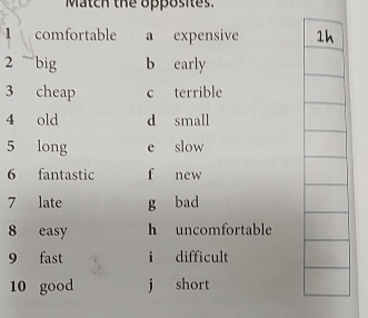 Match the opposites.
1 comfortable a expensive 
2 ~ big b early
3 cheap c terrible
4 old d small
5 long e slow
6 fantastic f new
7 late g bad
8 easy h uncomfortable
9 fast i difficult
10 good j short