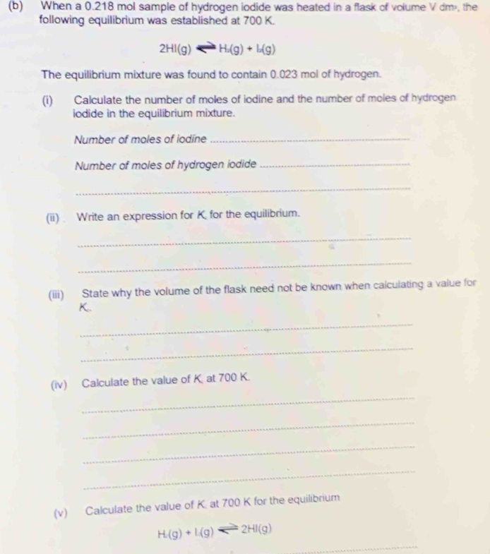 When a 0.218 mol sample of hydrogen iodide was heated in a flask of volume V dm, the 
following equilibrium was established at 700 K.
2HI(g)Longleftrightarrow H_2(g)+I_2(g)
The equilibrium mixture was found to contain 0.023 mol of hydrogen. 
(i) Calculate the number of moles of iodine and the number of moles of hydrogen 
iodide in the equilibrium mixture. 
Number of moles of iodíne_ 
Number of moles of hydrogen iodide_ 
_ 
(ii) Write an expression for K for the equilibrium. 
_ 
_ 
(iii) State why the volume of the flask need not be known when calculating a value for
K. 
_ 
_ 
(iv) Calculate the value of K. at 700 K. 
_ 
_ 
_ 
_ 
(v) Calculate the value of K. at 700 K for the equilibrium 
_
H(g)+L(g)leftharpoons 2HI(g)