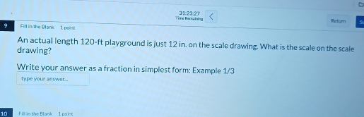 31:23:27 
Time Romairing Return Si 
9 Fill in the Blank 1 point 
An actual length 120-ft playground is just 12 in. on the scale drawing. What is the scale on the scale 
drawing? 
Write your answer as a fraction in simplest form: Example 1/3 
type youir answer... 
10 Fill in the Blank 1 poirk