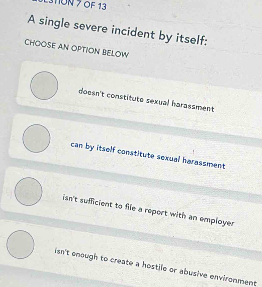 1ON 7 OF 13
A single severe incident by itself:
CHOOSE AN OPTION BELOW
doesn't constitute sexual harassment
can by itself constitute sexual harassment
isn't sufficient to file a report with an employer
isn't enough to create a hostile or abusive environment