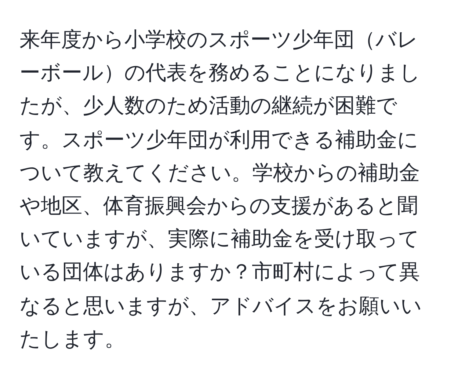 来年度から小学校のスポーツ少年団バレーボールの代表を務めることになりましたが、少人数のため活動の継続が困難です。スポーツ少年団が利用できる補助金について教えてください。学校からの補助金や地区、体育振興会からの支援があると聞いていますが、実際に補助金を受け取っている団体はありますか？市町村によって異なると思いますが、アドバイスをお願いいたします。