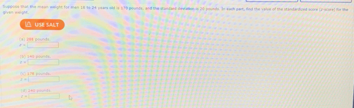 Suppose that the mean weight for men 18 to 24 years old is 170 pounds, and the standard deviation is 20 pounds. In each part, find the value of the standardized score (z-score) for the
given weight.
△ USE SALT
(a) 201 pounds.
z=□
(b) 140 pounds
z=□
(c) 178 pounds.
z=□
(d) 240 pounds.
z=□