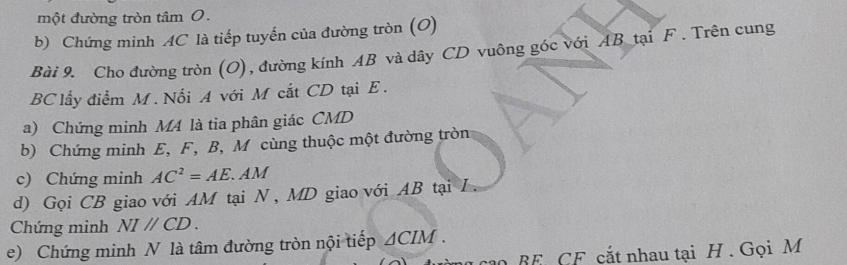 một đường tròn tâm 0. 
b) Chứng minh AC là tiếp tuyến của đường tròn (O) 
Bài 9. Cho đường tròn (O), đường kính AB và dây CD vuông góc với AB tại F. Trên cung
BC lấy điểm M. Nối A với M cắt CD tại E. 
a) Chứng minh M4 là tia phân giác CMD
b) Chứng minh E, F, B, M cùng thuộc một đường tròn 
c) Chứng minh AC^2=AE.AM
d) Gọi CB giao với AM tại N, MD giao với AB tại L. 
Chứng minh NIparallel CD. 
e) Chứng minh N là tâm đường tròn nội tiếp △ CIM. 
o BE CF cắt nhau tại H. Gọi M