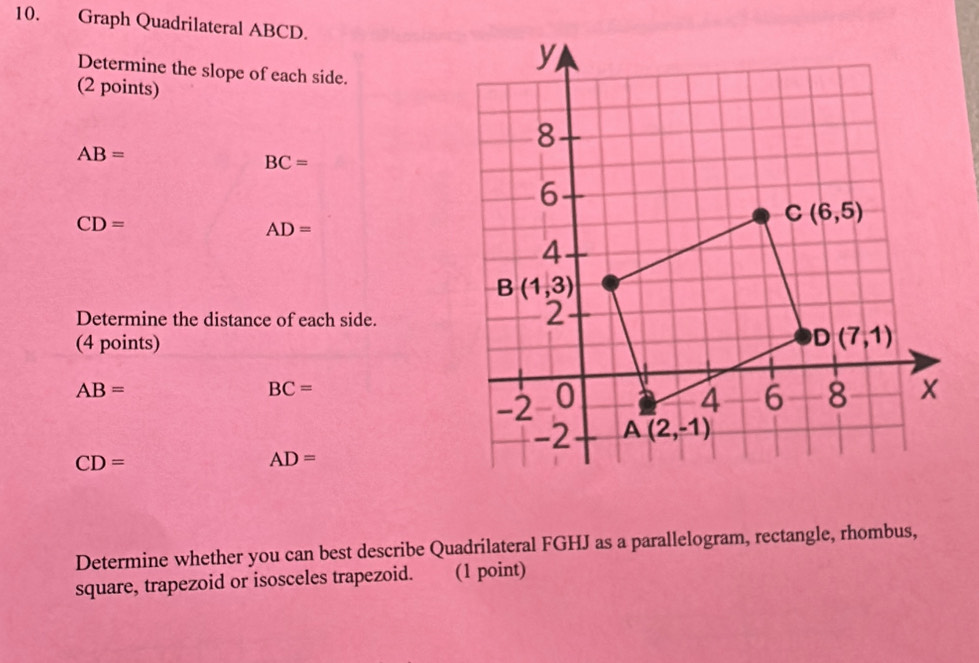 Graph Quadrilateral ABCD.
Determine the slope of each side.
(2 points)
AB=
BC=
CD=
AD=
Determine the distance of each side.
(4 points)
AB=
BC=
CD=
AD=
Determine whether you can best describe Quadrilateral FGHJ as a parallelogram, rectangle, rhombus,
square, trapezoid or isosceles trapezoid. (1 point)