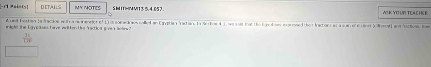 DETAILS MY NOTES SMITHNM13 5.4.057. ASK YOUR TEACHER 
A unit fraction (a fraction with a numerator of 1) is sometimes called an Egyptian fraction. In Section 4.1, we said that the Egyptians expressed their fractions as a sum of distinct (different) unit fractions. How 
might the Egyptians have written the fraction given below?
 31/120 