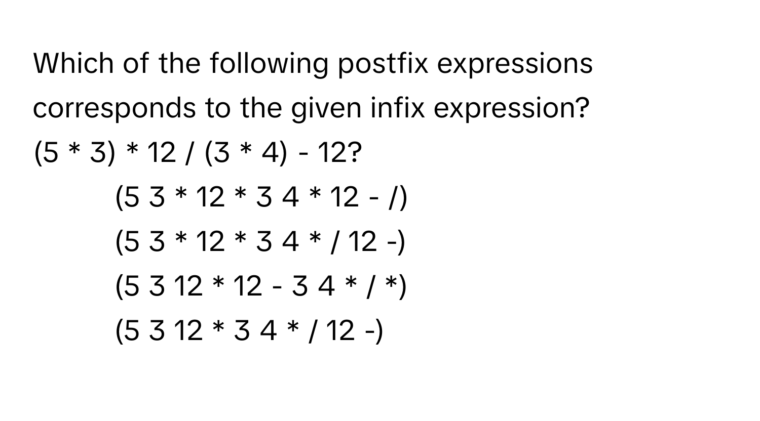 Which of the following postfix expressions corresponds to the given infix expression? 
(5 * 3) * 12 / (3 * 4) - 12?

1) (5 3 * 12 * 3 4 * 12 - /) 
2) (5 3 * 12 * 3 4 * / 12 -) 
3) (5 3 12 * 12 - 3 4 * / *) 
4) (5 3 12 * 3 4 * / 12 -)