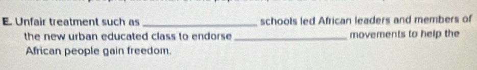 Unfair treatment such as _schools led African leaders and members of 
the new urban educated class to endorse _movements to help the 
African people gain freedom.
