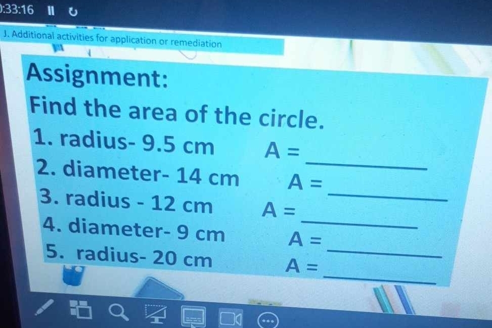 ):33:16 
J. Additional activities for application or remediation 
Assignment: 
Find the area of the circle. 
_ 
1. radius- 9.5 cm A=
_ 
2. diameter- 14 cm A=
_ 
3. radius - 12 cm A=
4. diameter- 9 cm A=
_ 
5. radius- 20 cm A= _