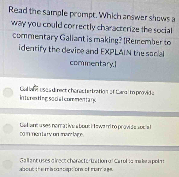 Read the sample prompt. Which answer shows a
way you could correctly characterize the social
commentary Gallant is making? (Remember to
identify the device and EXPLAIN the social
commentary.)
Gallant uses direct characterization of Carol to provide
interesting social commentary.
Gallant uses narrative about Howard to provide social
commentary on marriage.
Gallant uses direct characterization of Carol to make a point
about the misconceptions of marriage.