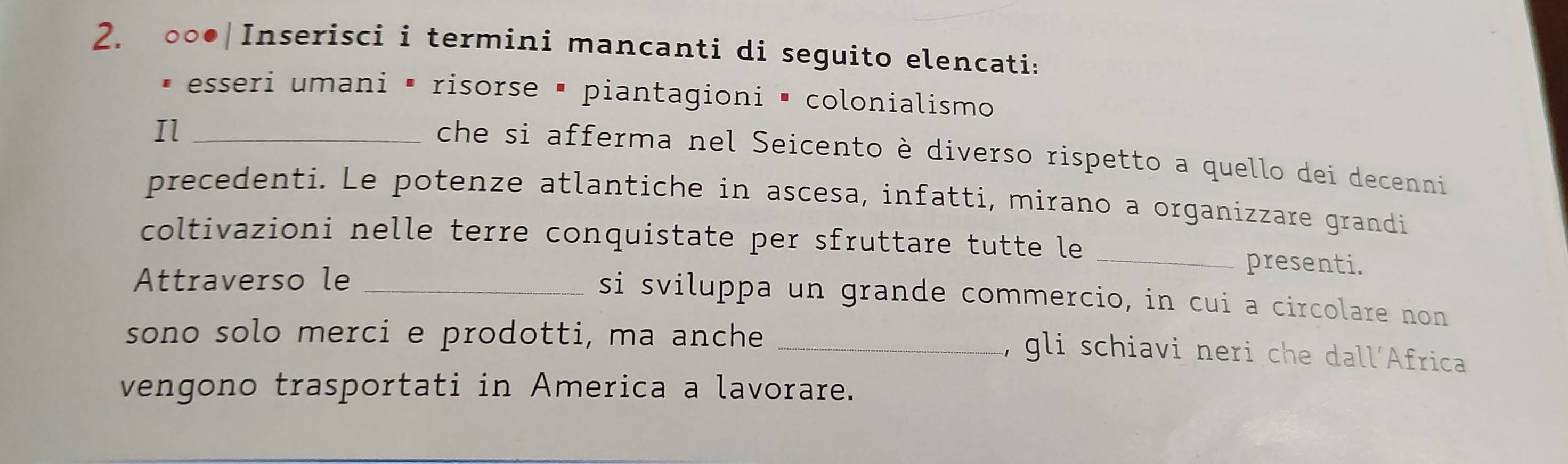 ○○●|Inserisci i termini mancanti di seguito elencati: 
esseri umani Ō risorse é piantagioni é colonialismo 
Il_ 
che si afferma nel Seicento è diverso rispetto a quello dei decenni 
precedenti. Le potenze atlantiche in ascesa, infatti, mirano a organizzare grandi 
coltivazioni nelle terre conquistate per sfruttare tutte le _presenti. 
Attraverso le_ 
si sviluppa un grande commercio, in cui a circolare non 
sono solo merci e prodotti, ma anche_ 
, gli schiavi neri che dall´Africa 
vengono trasportati in America a lavorare.