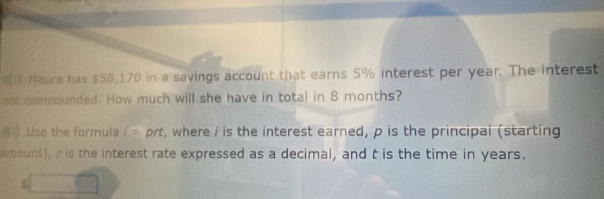 Maura has $58,170 in a savings account that earns 5% interest per year. The interest 
not compounded. How much will she have in total in 8 months? 
Use the formula 1= prt, where / is the interest earned, p is the principal (starting 
amount), r is the interest rate expressed as a decimal, and t is the time in years. 
S