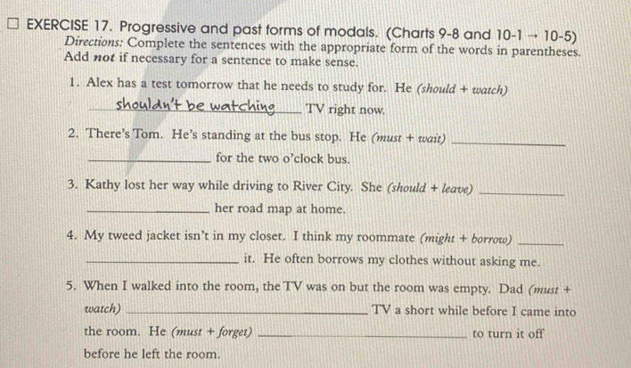 Progressive and past forms of modals. (Charts 9-8 and 10-1to 10-5)
Directions: Complete the sentences with the appropriate form of the words in parentheses. 
Add not if necessary for a sentence to make sense. 
1. Alex has a test tomorrow that he needs to study for. He (should + watch) 
_TV right now. 
2. There’s Tom. He’s standing at the bus stop. He (must + wait)_ 
_for the two o’clock bus. 
3. Kathy lost her way while driving to River City. She (should + leave)_ 
_her road map at home. 
4. My tweed jacket isn’t in my closet. I think my roommate (might + borrow)_ 
_it. He often borrows my clothes without asking me. 
5. When I walked into the room, the TV was on but the room was empty. Dad (must + 
watch) _TV a short while before I came into 
the room. He (must + forget) _to turn it off 
before he left the room.