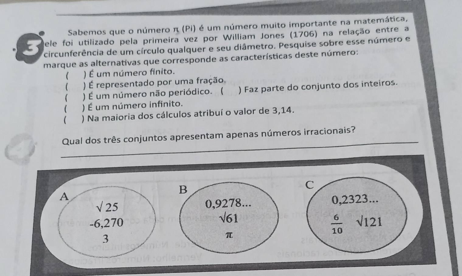 Sabemos que o número π (Pi) é um número muito importante na matemática,
Dele foi utilizado pela primeira vez por William Jones (1706) na relação entre a
3 circunferência de um círculo qualquer e seu diâmetro. Pesquise sobre esse número e
marque as alternativas que corresponde as características deste número:
( ) É um número finito.
( ) É representado por uma fração.
 ) É um número não periódico. ( ) Faz parte do conjunto dos inteiros.
( ) É um número infinito.
( ) Na maioria dos cálculos atribuí o valor de 3,14.
_
Qual dos três conjuntos apresentam apenas números irracionais?
B
C
A 0,2323...
sqrt(25) 0,9278...
sqrt(61)
 6/10 
-6,270 sqrt(121)
3
π