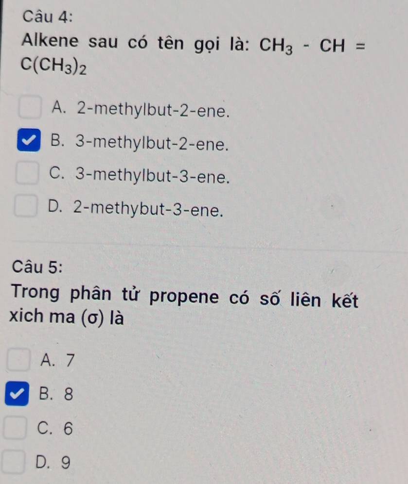 Alkene sau có tên gọi là: CH_3-CH=
C(CH_3)_2
A. 2 -methylbut -2 -ene.
B. 3 -methylbut -2 -ene.
C. 3 -methylbut -3 -ene.
D. 2 -methybut -3 -ene.
Câu 5:
Trong phân tử propene có số liên kết
xich ma (σ) là
A. 7
B. 8
C. 6
D. 9