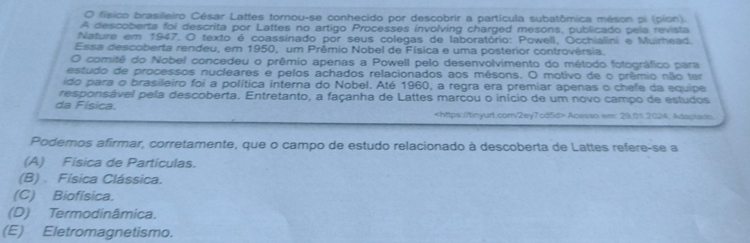 físico brasileiro César Lattes tornou-se conhecido por descobrir a partícula subatômica méson pi (píon).
A descoberta foi descrita por Lattes no artigo Processes involving charged mesons, publicado pela revista
Nature em 1947. O texto é coassinado por seus colegas de laboratório: Powell, Occhialini e Muirhead.
Essa descoberta rendeu, em 1950, um Prêmio Nobel de Física e uma posterior controvérsia.
O comitê do Nobel concedeu o prêmio apenas a Powell pelo desenvolvimento do método fotográfico para
estudo de processos nucleares e pelos achados relacionados aos mésons. O motivo de o prêmio não ter
ido para o brasileiro foi a política interna do Nobel. Até 1960, a regra era premiar apenas o chefe da equipe
responsável pela descoberta. Entretanto, a façanha de Lattes marcou o início de um novo campo de estudos
da Física.
Acesso em: 29.01.2024. Adaptads.
Podemos afirmar, corretamente, que o campo de estudo relacionado à descoberta de Lattes refere-se a
(A) Física de Partículas.
(B) Física Clássica.
(C) Biofísica.
(D) Termodinâmica.
(E) Eletromagnetismo.