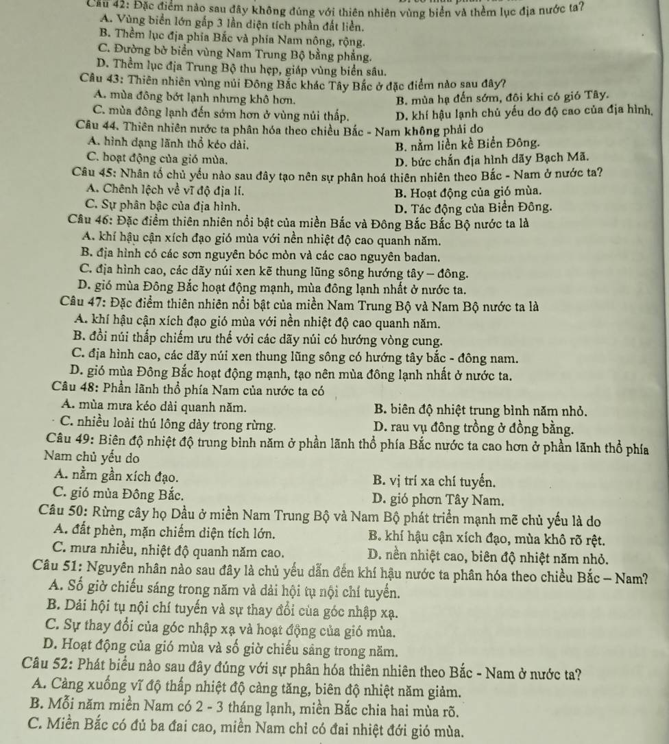 Cầu 42: Đặc điểm nào sau đây không đúng với thiên nhiên vùng biển và thềm lục địa nước ta?
A. Vùng biển lớn gấp 3 lần diện tích phần đất liền.
B. Thềm lục địa phía Bắc và phía Nam nông, rộng.
C. Đường bờ biển vùng Nam Trung Bộ bằng phẳng.
D. Thềm lục địa Trung Bộ thu hẹp, giáp vùng biển sâu.
Câu 43: Thiên nhiên vùng núi Đông Bắc khác Tây Bắc ở đặc điểm nào sau đây?
A. mùa đông bớt lạnh nhưng khô hơn. B. mùa hạ đến sớm, đôi khi có gió Tây.
C. mùa đông lạnh đến sớm hơn ở vùng núi thấp. D. khí hậu lạnh chủ yếu do độ cao của địa hình,
Câu 44. Thiên nhiên nước ta phân hóa theo chiều Bắc - Nam không phải do
A. hình dạng lãnh thổ kéo dài. B. nằm liền kề Biển Đông.
C. hoạt động của gió mùa.
D. bức chắn địa hình dãy Bạch Mã.
Câu 45: Nhân tố chủ yếu nào sau đây tạo nên sự phân hoá thiên nhiên theo Bắc - Nam ở nước ta?
A. Chênh lệch về vĩ độ địa lí.
B. Hoạt động của gió mùa.
C. Sự phân bậc của địa hình. D. Tác động của Biển Đông.
Câu 46: Đặc điểm thiên nhiên nổi bật của miền Bắc và Đông Bắc Bắc Bộ nước ta là
A. khí hậu cận xích đạo gió mùa với nền nhiệt độ cao quanh năm.
B. địa hình có các sơn nguyên bóc mòn và các cao nguyên badan.
C. địa hình cao, các dãy núi xen kẽ thung lũng sông hướng tây - đông.
D. gió mùa Đông Bắc hoạt động mạnh, mùa đông lạnh nhất ở nước ta.
Câu 47: Đặc điểm thiên nhiên nổi bật của miền Nam Trung Bộ và Nam Bộ nước ta là
A. khí hậu cận xích đạo gió mùa với nền nhiệt độ cao quanh năm.
B. đồi núi thấp chiếm ưu thế với các dãy núi có hướng vòng cung.
C. địa hình cao, các dãy núi xen thung lũng sông có hướng tây bắc - đông nam.
D. gió mùa Đông Bắc hoạt động mạnh, tạo nên mùa đông lạnh nhất ở nước ta.
Câu 48: Phần lãnh thổ phía Nam của nước ta có
A. mùa mưa kéo dài quanh năm. B. biên độ nhiệt trung bình năm nhỏ.
C. nhiều loài thú lông dày trong rừng. D. rau vụ đông trồng ở đồng bằng.
Câu 49: Biên độ nhiệt độ trung bình năm ở phần lãnh thổ phía Bắc nước ta cao hơn ở phần lãnh thổ phía
Nam chủ yếu do
A. nằm gần xích đạo. B. vị trí xa chí tuyến.
C. gió mùa Đông Bắc. D. gió phơn Tây Nam.
Câu 50: Rừng cây họ Dầu ở miền Nam Trung Bộ và Nam Bộ phát triển mạnh mẽ chủ yếu là do
A. đất phèn, mặn chiếm diện tích lớn. B. khí hậu cận xích đạo, mùa khô rõ rệt.
C. mưa nhiều, nhiệt độ quanh năm cao. D. nền nhiệt cao, biên độ nhiệt năm nhỏ.
Câu 51: Nguyên nhân nào sau đây là chủ yếu dẫn đến khí hậu nước ta phân hóa theo chiều Bắc - Nam?
A. Số giờ chiếu sáng trong năm và dải hội tụ nội chí tuyển.
B. Dải hội tụ nội chí tuyến và sự thay đổi của góc nhập xạ.
C. Sự thay đổi của góc nhập xạ và hoạt động của gió mùa.
D. Hoạt động của gió mùa và số giờ chiếu sảng trong năm.
Câu 52: Phát biểu nào sau đây đúng với sự phân hóa thiên nhiên theo Bắc - Nam ở nước ta?
A. Càng xuống vĩ độ thấp nhiệt độ cảng tăng, biên độ nhiệt năm giảm.
B. Mỗi năm miền Nam có 2 - 3 tháng lạnh, miền Bắc chia hai mùa rõ.
C. Miền Bắc có đủ ba đai cao, miền Nam chỉ có đai nhiệt đới gió mùa.