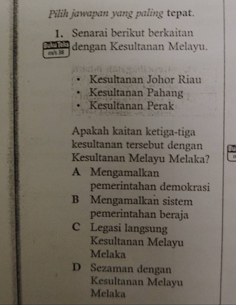 Pilih jawapan yang paling tepat.
1. Senarai berikut berkaitan
kule
m/s 38 dengan Kesultanan Melayu.
Kesultanan Johor Riau
Kesultanan Pahang
Kesultanan Perak
Apakah kaitan ketiga-tiga
kesultanan tersebut dengan
Kesultanan Melayu Melaka? n
A Mengamalkan
pemerintahan demokrasi
B Mengamalkan sistem
pemerintahan beraja
C Legasi langsung
Kesultanan Melayu
Melaka
D Sezaman dengan
Kesultanan Melayu
Melaka