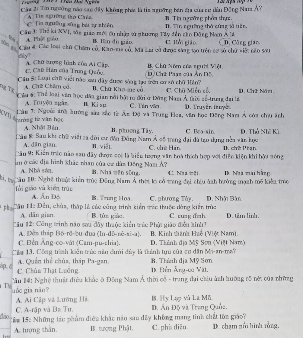 Trường THPT Trấn Đại Nghĩa Tấi liệu tớp 1ổ
Câu 2: Tín ngưỡng nào sau đây không phải là tín ngưỡng bản địa của cư dân Đông Nam Á?
A Tín ngưỡng thờ Chúa. B. Tín ngưỡng phồn thực.
C. Tín ngưỡng sùng bái tự nhiên D. Tín ngưỡng thờ cúng tổ tiên.
Câu 3: Thế kỉ XVI, tồn giáo mới du nhập từ phương Tây đến cho Đông Nam Á là
_thờ A. Phật giáo, B. Hin-du giáo. C. Hồi giáo. D. Công giáo.
tôn giá  Cu 4: Các loại chữ Chăm cổ, Khơ-me cổ, Mã Lai cổ được sáng tạo trên cơ sở chữ viết nào sau
dây?
A. Chữ tượng hình của Ai Cập. B. Chữ Nôm của người Việt.
C. Chữ Hán của Trung Quốc. D. Chữ Phạn của Ấn Độ.
Câu 5: Loại chữ viết nào sau đây được sáng tạo trên cơ sở chữ Hán?
ng TK
A. Chữ Chăm cổ, B. Chữ Khơ-me cổ. C. Chữ Miến cổ. D. Chữ Nôm.
Câu 6: Thể loại văn học dân gian nổi bật ra đời ở Đông Nam Á thời cổ-trung đại là
A. Truyện ngắn. B. Kí sự. C. Tản văn. D. Truyền thuyết.
(VI)
Câu 7: Ngoài ảnh hưởng sâu sắc từ Ấn Độ và Trung Hoa, văn học Đông Nam Á còn chịu ảnh
hưởng từ văn học
A. Nhật Bản. B. phương Tây. C. Bra-xin. D. Thổ Nhĩ Kì.
Câu 8: Sau khi chữ viết ra đời cư dân Đông Nam Á cổ trung đại đã tạo dựng nền văn học
A. dân gian. B. viết. C. chữ Hán. D. chữ Phạn.
Câu 9: Kiến trúc nào sau đây được coi là biểu tượng văn hoá thích hợp với điều kiện khí hậu nóng
lm ở các địa hình khác nhau của cư dân Đông Nam Á?
A. Nhà sản. B. Nhà trên sông. C. Nhà trệt. D. Nhà mái bằng.
Thi, tr Câu 10: Nghệ thuật kiến trúc Đông Nam Á thời kì cổ trung đại chịu ảnh hưởng mạnh mẽ kiến trúc
Hồi giáo và kiến trúc
A. Ấn Độ. B. Trung Hoa. C. phương Tây. D. Nhật Bản.
phue  Câu 11: Đền, chùa, tháp là các công trình kiến trúc thuộc dòng kiến trúc
A. dân gian. B. tôn giáo. C. cung đình. D. tâm linh.
Câu 12: Công trình nào sau đây thuộc kiến trúc Phật giáo điền hình?
A. Đền tháp Bô-rô-bu-đua (In-đô-nê-xi-a).  B. Kinh thành Huế (Việt Nam).
C. Đền Ăng-co-vát (Cam-pu-chia). D. Thánh địa Mỹ Sơn (Việt Nam).
Câu 13. Công trình kiến trúc nào dưới đây là thành tựu của cư dân Mi-an-ma?
A. Quần thể chùa, tháp Pa-gan. B. Thánh địa Mỹ Sơn.
áp, đ C. Chùa Thạt Luồng. D. Đền Ăng-co Vát.
*âu 14: Nghệ thuật điêu khắc ở Đông Nam Á thời cổ - trung đại chịu ảnh hưởng rõ nét của những
Th uốc gia nào?
A. Ai Cập và Lưỡng Hà. B. Hy Lạp và La Mã.
C. A-rập và Ba Tư. D. Ấn Độ và Trung Quốc.
đáo. Tâu 15: Những tác phẩm điều khắc nảo sau đây không mang tính chất tôn giáo?
A. tượng thần. B. tượng Phật. C. phù điêu. D. chạm nồi hình rồng.