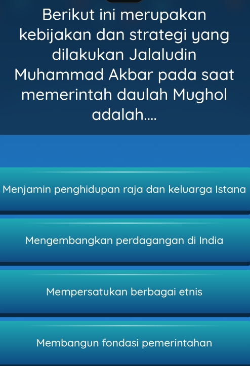 Berikut ini merupakan
kebijakan dan strategi yang
dilakukan Jalaludin
Muhammad Akbar pada saat
memerintah daulah Mughol
adalah....
Menjamin penghidupan raja dan keluarga Istana
Mengembangkan perdagangan di India
Mempersatukan berbagai etnis
Membangun fondasi pemerintahan