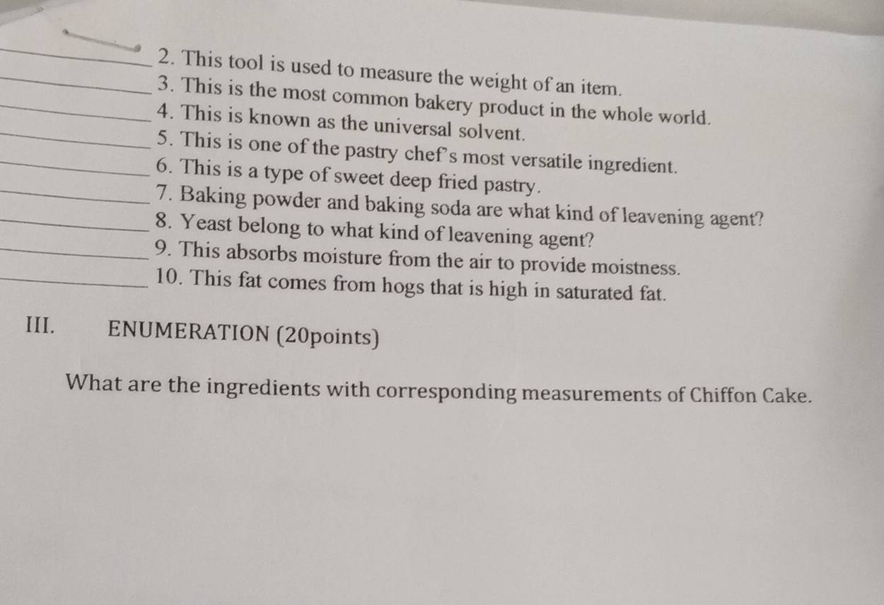 This tool is used to measure the weight of an item. 
_3. This is the most common bakery product in the whole world. 
_4. This is known as the universal solvent. 
_5. This is one of the pastry chef's most versatile ingredient. 
6. This is a type of sweet deep fried pastry. 
_7. Baking powder and baking soda are what kind of leavening agent? 
_8. Yeast belong to what kind of leavening agent? 
_9. This absorbs moisture from the air to provide moistness. 
_10. This fat comes from hogs that is high in saturated fat. 
III. ENUMERATION (20points) 
What are the ingredients with corresponding measurements of Chiffon Cake.