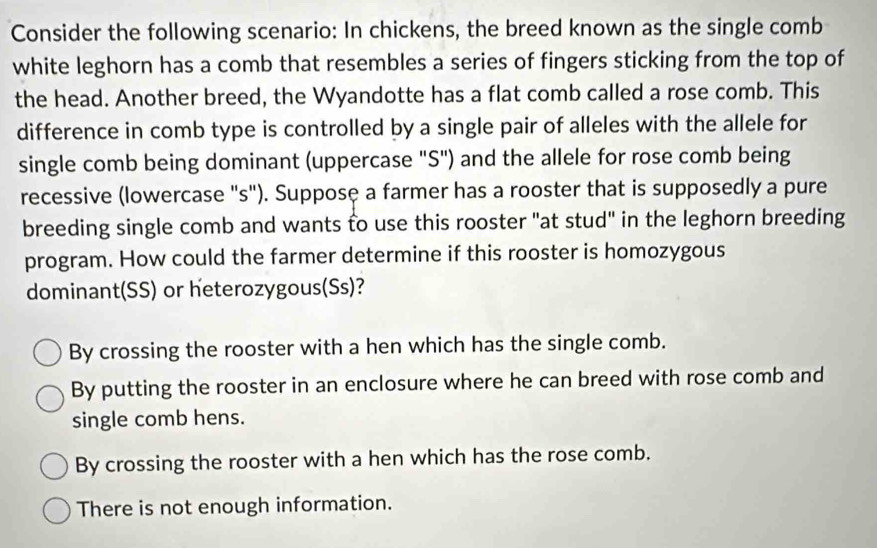 Consider the following scenario: In chickens, the breed known as the single comb
white leghorn has a comb that resembles a series of fingers sticking from the top of
the head. Another breed, the Wyandotte has a flat comb called a rose comb. This
difference in comb type is controlled by a single pair of alleles with the allele for
single comb being dominant (uppercase "S") and the allele for rose comb being
recessive (lowercase "s"). Supposę a farmer has a rooster that is supposedly a pure
breeding single comb and wants to use this rooster "at stud" in the leghorn breeding
program. How could the farmer determine if this rooster is homozygous
dominant(SS) or heterozygous(Ss)?
By crossing the rooster with a hen which has the single comb.
By putting the rooster in an enclosure where he can breed with rose comb and
single comb hens.
By crossing the rooster with a hen which has the rose comb.
There is not enough information.