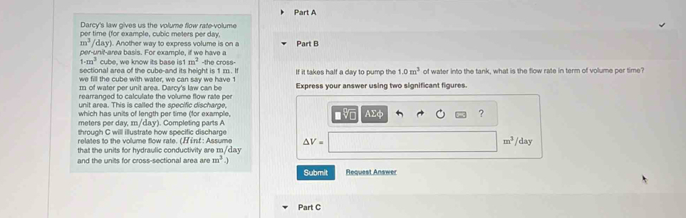 Darcy's law gives us the volume flow rafe-volume 
per time (for example, cubic meters per day,
m^3 /day). Another way to express volume is on a Part B 
per-unit-area basis. For example, if we have a
1-m^3 cube, we know its base is1 m^2 -the cross- 
sectional area of the cube-and its height is 1 m. If 
we fill the cube with water, we can say we have 1 If it takes half a day to pump the 1.0m^3 of water into the tank, what is the flow rate in term of volume per time?
m of water per unit area. Darcy's law can be Express your answer using two significant figures 
rearranged to calculate the volume flow rate per 
unit area. This is called the specific discharge, 
which has units of length per time (for example,
meters per day, m/day). Completing parts A AΣφ ? 
through C will illustrate how specific discharge 
relates to the volume flow rate. (Hint: Assume △ V= m^3 /day
that the units for hydraulic conductivity are m/day
and the units for cross-sectional area are m^3
Submit Request Answer 
Part C