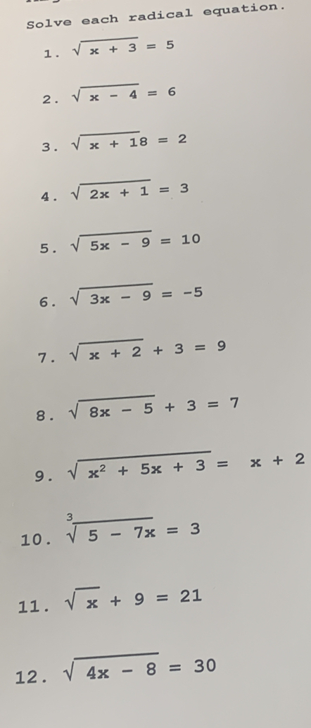 Solve each radical equation. 
1. sqrt(x+3)=5
2. sqrt(x-4)=6
3 . sqrt(x+1)8=2
4 . sqrt(2x+1)=3
5. sqrt(5x-9)=10
6. sqrt(3x-9)=-5
7. sqrt(x+2)+3=9
8. sqrt(8x-5)+3=7
9 . sqrt(x^2+5x+3)=x+2
10 . sqrt[3](5-7x)=3
11 . sqrt(x)+9=21
12 . sqrt(4x-8)=30