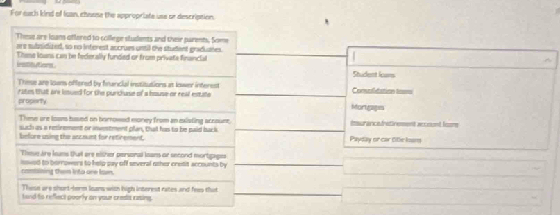 For each kind of Iean, choose the appropriate use or description. 
These are loans offered to college students and their parents. Some 
are subsidized, so no interest accrues until the student graduates. 
Thime lowns can be federally funded or from private financial 
iestlits ot leams . 
Student (ans 
These are loans offered by financial institutions at lower interest Comulidation loas 
rates that are issued for the purchase of a house or real estate 
property Mortgages 
These are loans based on borrowed money from an existing account, imsurancefretirement accsnt foos 
such as a retirement or investment plan, that has to be paid back 
before using the account for retirement. Payday or car title loons 
These are leams that are either personal leans or second mortgages 
isswed to borrowers to help pay off several other credit accounts by 
combining them Into one lawn. 
These are short-term loans with high Interest rates and fees that 
tand to reflect poorly on your credit rating.