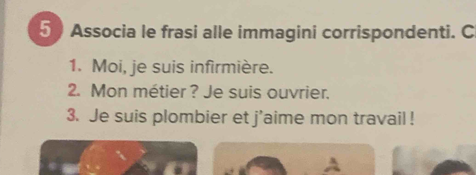 Associa le frasi alle immagini corrispondenti. C 
1. Moi, je suis infirmière. 
2. Mon métier ? Je suis ouvrier. 
3. Je suis plombier et j'aime mon travail !