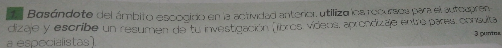 Basándote del ámbito escogido en la actividad anterior, utiliza los recursos para el autoapren- 
dizaje y escribe un resumen de tu investigación (libros, vídeos, aprendizaje entre pares. consulta 
a especialistas). 3 puntos