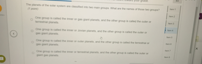 The planets of the solar system are classified into two main groups. What are the names of those two groups? item 1
(1 point)
D0A5 One group is called the inner or gas giant planets, and the other group is called the outer or iter 2
terrestrial planets. itern 3
One group is called the inner or Jovian planets, and the other group is called the outer or ltem 4
< gas giant planets Item 5
 One group is called the inner or outer planets, and the other group is called the terrestrial or Morn 6
gas giant planets
×
One group is called the inner or terrestrial planets, and the other group is called the outer or itam 7
giant gas planets Nherrs #