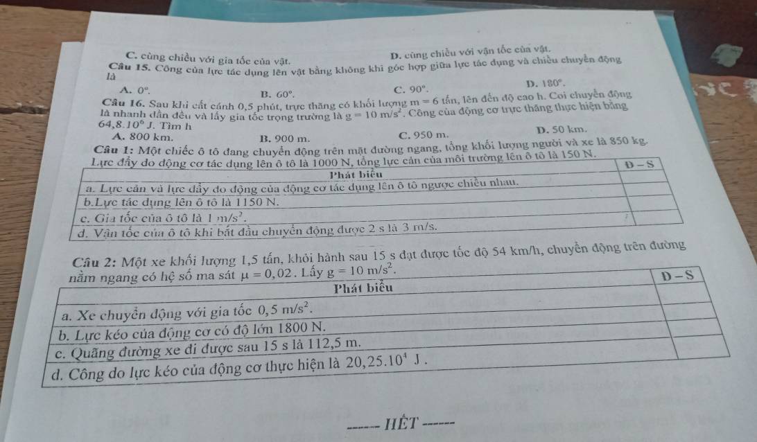 C. cùng chiều với gia tốc của vật.
D. cùng chiều với vận tốc của vật.
Câu 15. Công của lực tác dụng lên vật bằng không khi góc hợp giữa lực tác dụng và chiều chuyền động
là
D. 180°.
A. 0°. B. 60°.
C. 90°.
Câu 16. Sau khi cất cánh 0,5 phút, trực thăng có khối lượng m=6t ấn, lên đến độ cao h. Coi chuyển động
là nhanh dần đều và lấy gia tốc trọng trường là g=10m/s^2 * Công của động cơ trực thăng thực hiện bằng
64,8.10^6J. Tìm h
A. 800 km. B. 900 m. C. 950 m. D. 50 km.
Câu 1: Một chiếc ô tô đang chuyển động trên mặt đường ngang, tổng khối lượng người và xe là 850 kg.
i trường lên ô tổ là 150 N.
Câu 2: Một xe khối lượng 1,5 tấn, khỏi hành sau 15 s đạt được tốc độ 54 km/h, chuyển
_Hèt_