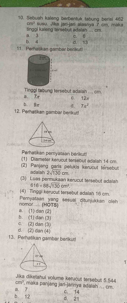 Sebuah kaleng berbentuk tabung berisi 462
cm^3 susu. Jika jari-jari alasnya 7 cm, maka
tinggi kaleng tersebut adalah ... cm.
a. 3 c. 6
b. 4 d. 13
11. Perhatikan gambar berikut!
Tinggi tabung tersebut adalah ... cm.
a. 7π c. 12π
b. 9π d. 7π^2
12. Perhatikan gambar berikut!
Perhatikan pernyataan bérikut!
(1) Diameter kerucut tersebut adalah 14 cm.
(2) Panjang garis pelukis kerucut tersebut
adalah 2sqrt(130)cm. 
(3) Luas permukaan kerucut tersebut adalah
616+88sqrt(130)cm^2. 
(4) Tinggi kerucut tersebut adalah 16 cm.
Pernyataan yang sesuai ditunjukkan oleh
nomor . (HOTS)
a. (1) dan (2)
b. (1) dan (3)
c. (2) dan (3)
d. (2) dan (4)
13. Perhatikan gambar berikut!
1
Jika diketahui volume kerucut tersebut 5.544
cm^3 , maka panjang jari-jarinya adalah ... cm.
a. 7 c. 14
b. 12 d. 21